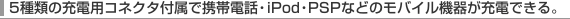 5��ނ̏[�d�p�R�l�N�^�t���Ōg�ѓd�b�EiPod�EPSP�Ȃǂ̃��o�C���@�킪�[�d�ł���B
