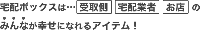 宅配ボックスは…受取側　宅配業者　お店のみんなが幸せになれるアイテム！