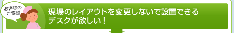 現場のレイアウトを変更しないで設置できるデスクが欲しい！