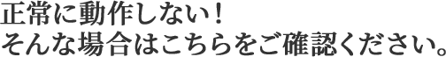 正常に動作しない！そんな場合はこちらをご確認ください。