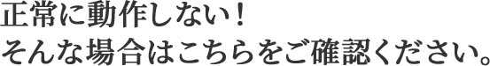 正常に動作しない！そんな場合はこちらをご確認ください。