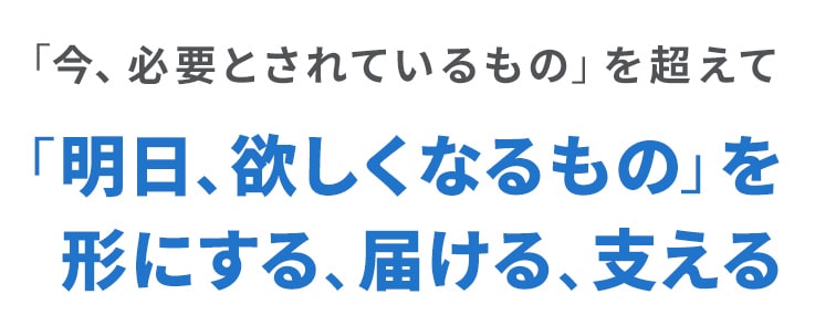 「今、必要とされているもの」を超えて「明日、欲しくなるもの」を形にする、届ける、支える