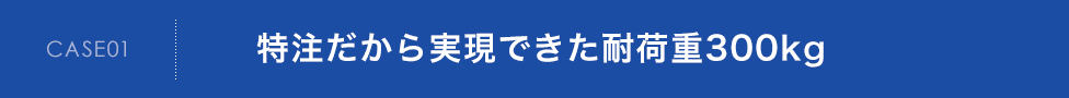 CASE01　特注だから実現できた耐荷重300kg