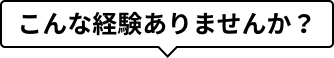 こんな経験ありませんか？