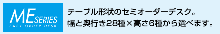 MEシリーズ。テーブル形状のセミオーダーデスク。幅と奥行き28種×高さ6種から選べます。