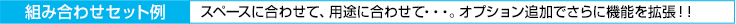 [組み合わせセット例　スペースに合わせて、用途に合わせて…。オプション追加でさらに機能を拡張！！]