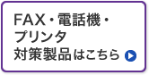 FAX・電話機・プリンタ対策製品はこちら